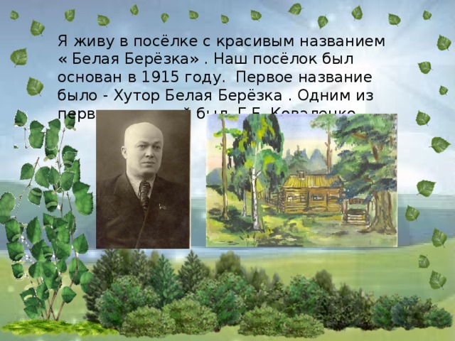 Я живу в посёлке с красивым названием « Белая Берёзка» . Наш посёлок был основан в 1915 году. Первое название было - Хутор Белая Берёзка . Одним из первых жителей был Г.Е. Коваленко.