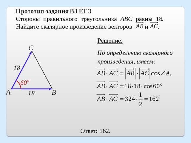 Прототип задания B3 ЕГЭ Стороны правильного треугольника ABC равны 18. Найдите скалярное произведение векторов и   . Решение. С По определению скалярного произведения, имеем: 18 60 ° А В 18 Ответ: 162. 16