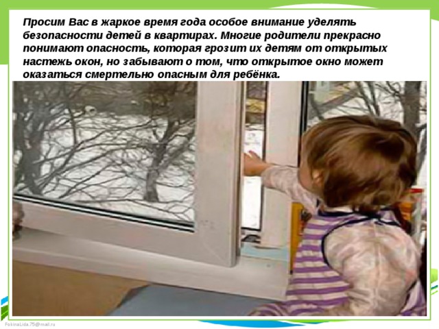 Просим Вас в жаркое время года особое внимание уделять безопасности детей в квартирах. Многие родители прекрасно понимают опасность, которая грозит их детям от открытых настежь окон, но забывают о том, что открытое окно может оказаться смертельно опасным для ребёнка.