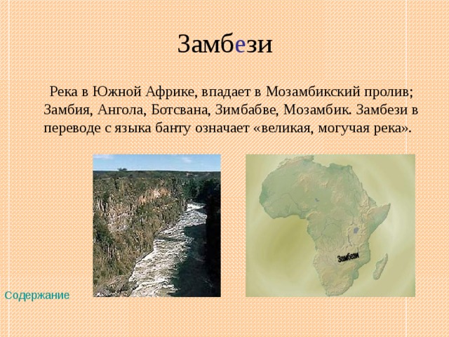 Замб е зи  Река в Южной Африке, впадает в Мозамбикский пролив; Замбия, Ангола, Ботсвана, Зимбабве, Мозамбик. Замбези в переводе с языка банту означает «великая, могучая река».  Содержание