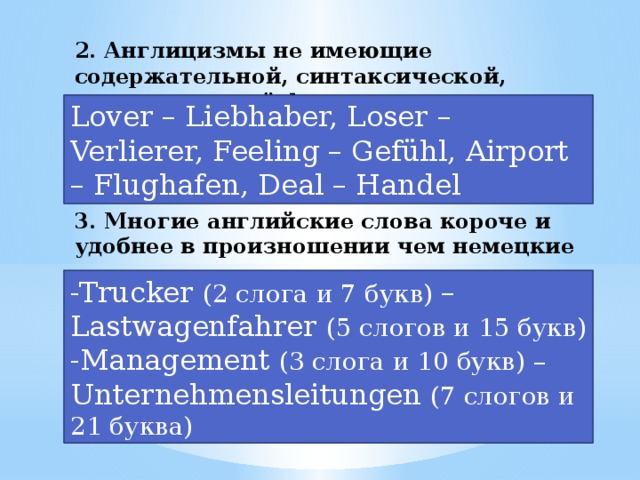 2. Англицизмы не имеющие содержательной, синтаксической, стилистической функции Lover – Liebhaber, Loser – Verlierer, Feeling – Gefühl, Airport – Flughafen, Deal – Handel 3. Многие английские слова короче и удобнее в произношении чем немецкие -Trucker (2 слога и 7 букв) – Lastwagenfahrer (5 слогов и 15 букв)  -Management (3 слога и 10 букв) – Unternehmensleitungen (7 слогов и 21 буква)