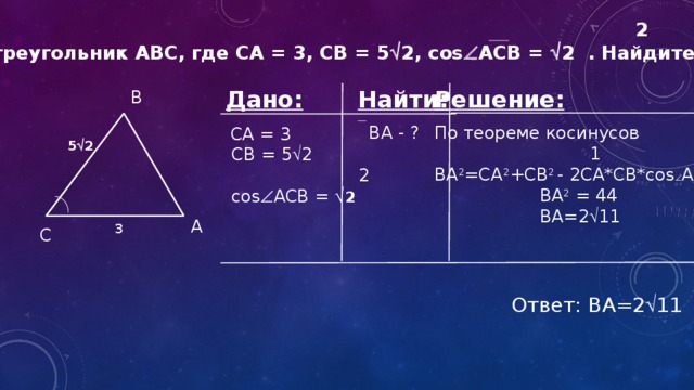 2 Дан треугольник ABC, где CA = 3, CB = 5  2, cos  ACB =  2 . Найдите BA. Решение: Найти: Дано:   CA = 3 По теореме косинусов  BA - ?  CB = 5  2  1  2 BA 2 =CA 2 +CB 2 - 2CA*CB*cos  ABC  BA 2 = 44  cos  ACB =  2   BA=2  11 B 5  2 A 3 С Ответ: BA=2  11