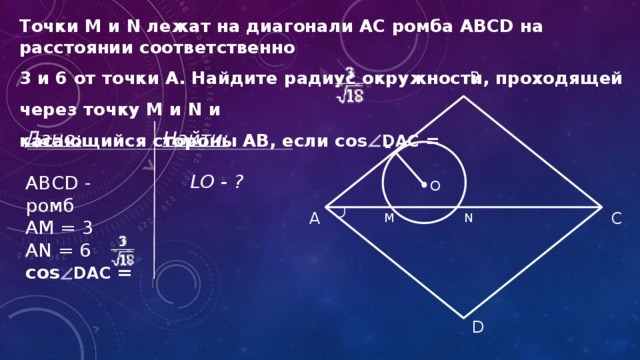 Точки M и N лежат на диагонали АС ромба ABCD на расстоянии соответственно 3 и 6 от точки А. Найдите радиус окружности, проходящей через точку M и N и касающийся стороны AB, если cos  DAC = B Найти: Дано: ABCD - ромб  АM = 3 AN = 6 cos  DAC = L LO - ? О C А M N D