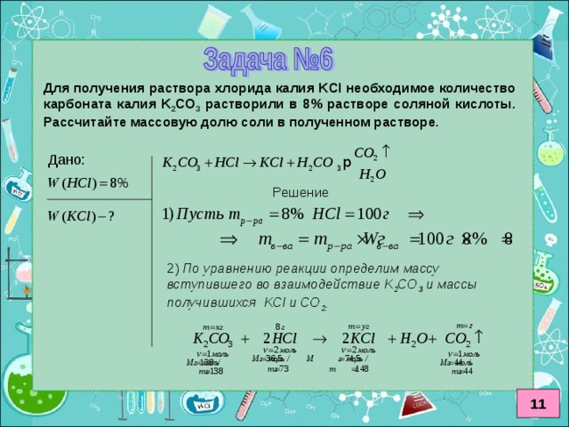 Для получения раствора хлорида калия KCl необходимое количество карбоната калия K 2 CO 3  растворили в 8% растворе соляной кислоты. Рассчитайте массовую долю соли в полученном растворе. Решение 2) По уравнению реакции определим массу вступившего во взаимодействие K 2 CO 3  и массы получившихся KCl и CO 2 : 11