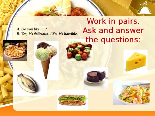 Work in pairs. Ask and answer the questions: A: Do you like ….? B: Yes, it’s delicious . / No, it’s horrible .