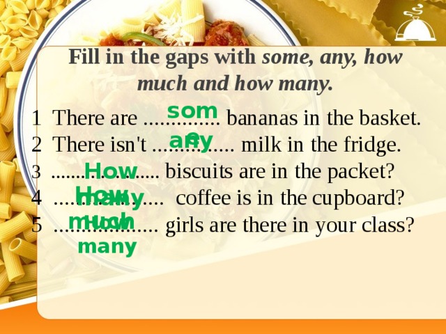 Fill in the gaps with some, any, how much and how many. some 1 There are .............. bananas in the basket. 2 There isn't ............... milk in the fridge. 3 ...................... biscuits are in the packet? 4 .................... coffee is in the cupboard? 5 ................... girls are there in your class? any How many How much How many