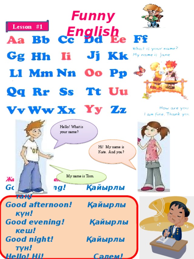 Funny English Lesson #1 Hello! What is your name? Hi! My name is Kate. And you? My name is Tom.  Жаңа сөздерді жаттаңыз! Good morning! Қайырлы таң! Good afternoon! Қайырлы күн! Good evening! Қайырлы кеш! Good night! Қайырлы түн! Hello! Hi! Сәлем! Good-bye! Сау болыңыз!