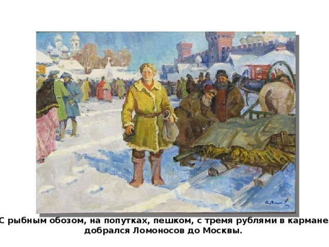 С рыбным обозом, на попутках, пешком, с тремя рублями в кармане добрался Ломоносов до Москвы.