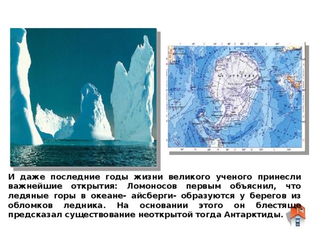 И даже последние годы жизни великого ученого принесли важнейшие открытия: Ломоносов первым объяснил, что ледяные горы в океане- айсберги- образуются у берегов из обломков ледника. На основании этого он блестяще предсказал существование неоткрытой тогда Антарктиды.