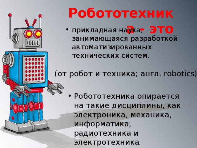 Робототехника - это прикладная наука, занимающаяся разработкой автоматизированных технических систем. (от робот и техника; англ. robotics)