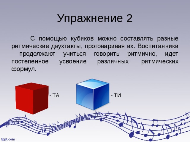Упражнение 2  С помощью кубиков можно составлять разные ритмические двухтакты, проговаривая их. Воспитанники продолжают учиться говорить ритмично, идет постепенное усвоение различных  ритмических формул. - ТА    - ТИ