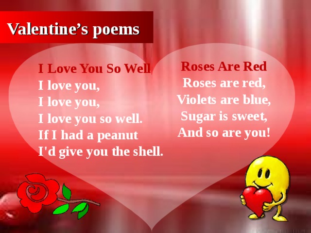 Valentine’s poems Roses Are Red  Roses are red,  Violets are blue ,  Sugar is sweet,  And so are you! I Love You So Well  I love you,   I love you,  I love you so well.  If I had a peanut  I'd give you the shell.