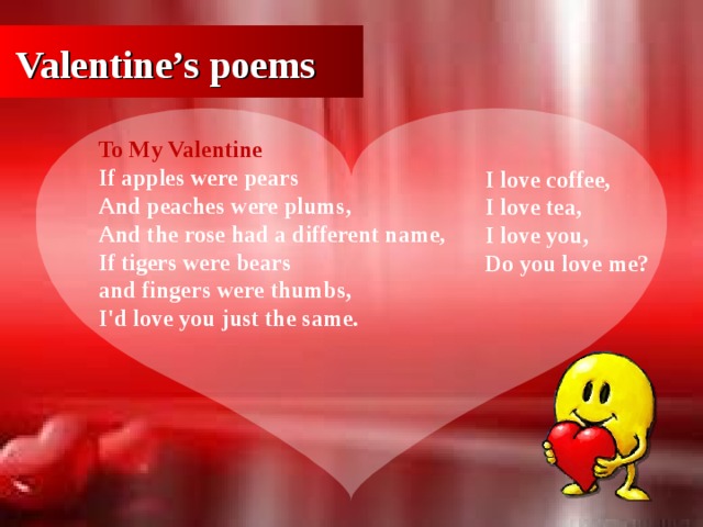 Valentine’s poems To My Valentine If apples were pears  And peaches were plums,  And the rose had a different name ,  If tigers were bears  and fingers were thumbs,  I'd love you just the same. I love coffee,   I love tea,  I love you,   Do you love me?