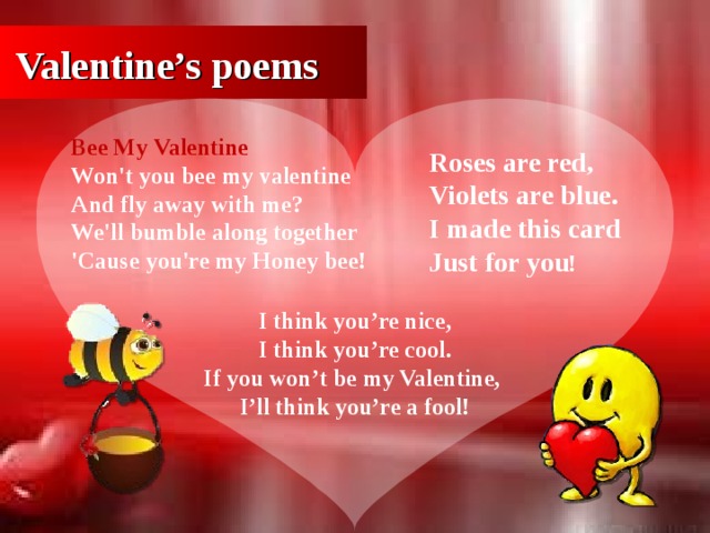 Valentine’s poems Bee My Valentine Won't you bee my valentine  And fly away with me?  We'll bumble along together  'Cause you're my Honey bee! Roses are red, Violets are blue. I made this card Just for you ! I think you’re nice, I think you’re cool. If you won’t be my Valentine, I’ll think you’re a fool!