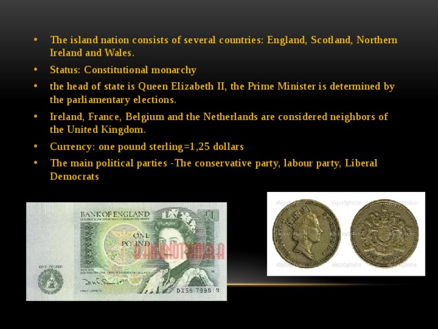 The island nation consists of several countries: England, Scotland, Northern Ireland and Wales. Status: Constitutional monarchy the head of state is Queen Elizabeth II, the Prime Minister is determined by the parliamentary elections. Ireland, France, Belgium and the Netherlands are considered neighbors of the United Kingdom. Currency: one pound sterling=1,25 dollars The main political parties -The conservative party, labour party, Liberal Democrats