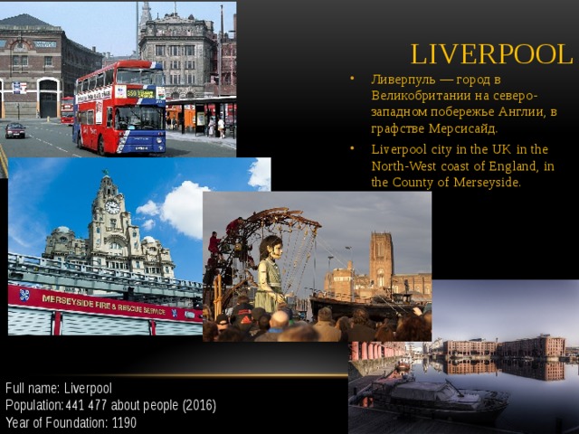 Liverpool Ливерпуль — город в Великобритании на северо-западном побережье Англии, в графстве Мерсисайд. Liverpool city in the UK in the North-West coast of England, in the County of Merseyside. Full name: Liverpool Population:441 477 about people (2016) Year of Foundation: 1190