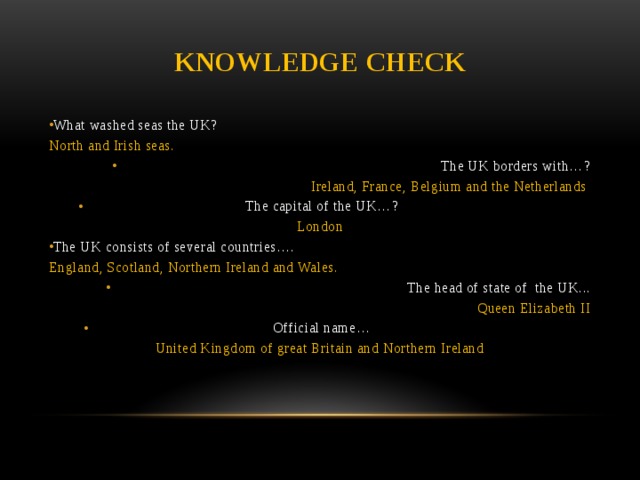 Knowledge check What washed seas the UK? North and Irish seas. The UK borders with…? Ireland, France, Belgium and the Netherlands The capital of the UK…? London The UK consists of several countries…. England, Scotland, Northern Ireland and Wales. The head of state of the UK... Queen Elizabeth II Official name… United Kingdom of great Britain and Northern Ireland
