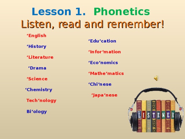 Lesson 1.  Phonetics  Listen, read and remember !   ‘ English    ‘ Edu‘cation   ‘ History   ‘ Infor‘mation  ‘ Literature   ‘ Eco‘nomics  ‘ Drama    ‘ Mathe‘matics   ‘ Science    ‘ Chi‘nese  ‘ Chemistry   ‘ Japa‘nese   Tech‘nology   Bi‘ology