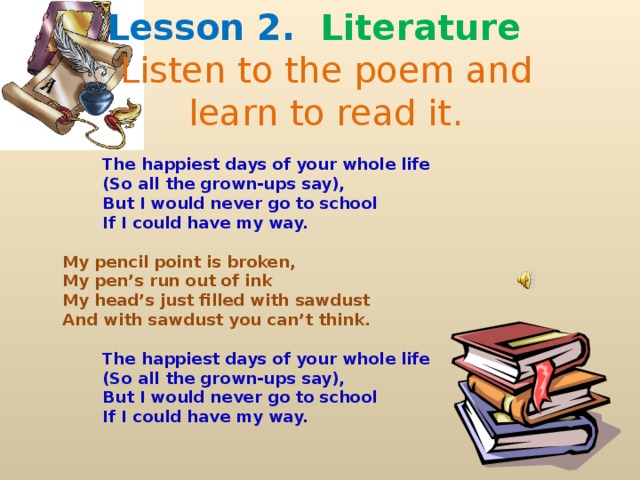 Lesson 2.  Literature   Listen to the poem and  learn to read it.   The happiest days of your whole life   (So all the grown-ups say),   But I would never go to school   If I could have my way.    My pencil point is broken,  My pen’s run out of ink  My head’s just filled with sawdust  And with sawdust you can’t think.     The happiest days of your whole life   (So all the grown-ups say),   But I would never go to school   If I could have my way.  