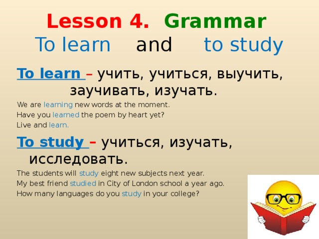 Lesson 4. Gramma r  To learn and to study  To learn – учить, учиться, выучить, заучивать, изучать. We are learning new words at the moment. Have you learned the poem by heart yet? Live and learn. To study – учиться, изучать, исследовать. The students will study eight new subjects next year. My best friend studied in City of London school a year ago. How many languages do you study in your college?