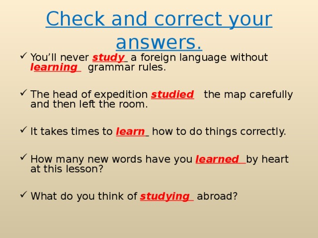 Check and correct your answers. You’ll never study  a foreign language without l earning   grammar rules.  The head of expedition studied  the map carefully and then left the room.  It takes times to learn  how to do things correctly.  How many new words have you learned  by heart at this lesson?  What do you think of studying  abroad?  