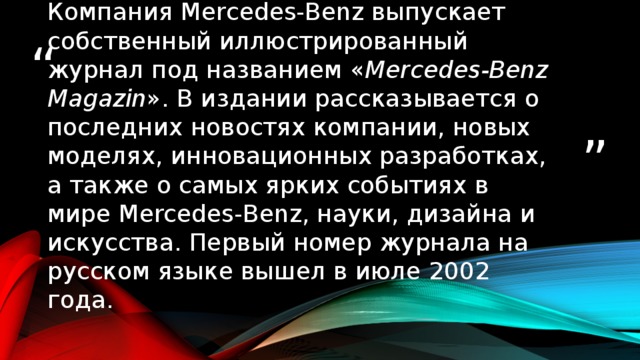 Компания Mercedes-Benz выпускает собственный иллюстрированный журнал под названием « Mercedes-Benz Magazin ». В издании рассказывается о последних новостях компании, новых моделях, инновационных разработках, а также о самых ярких событиях в мире Mercedes-Benz, науки, дизайна и искусства. Первый номер журнала на русском языке вышел в июле 2002 года.