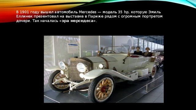 В 1901 году вышел автомобиль Mercedes — модель 35 hp, которую Эмиль Еллинек презентовал на выставке в Париже рядом с огромным портретом дочери. Так началась  «эра мерседеса» .