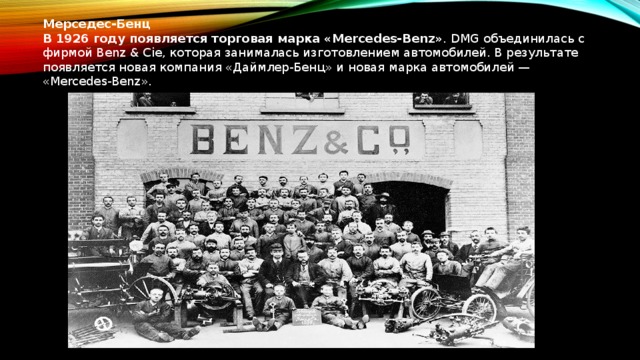 Мерседес-Бенц В 1926 году появляется торговая марка «Mercedes-Benz» . DMG объединилась с фирмой Benz & Cie, которая занималась изготовлением автомобилей. В результате появляется новая компания «Даймлер-Бенц» и новая марка автомобилей — «Mercedes-Benz».