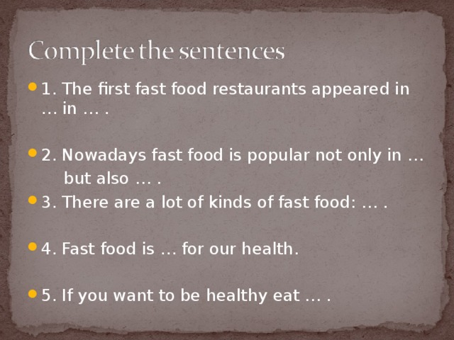 1. The first fast food restaurants appeared in … in … . 2. Nowadays fast food is popular not only in …  but also … . 3. There are a lot of kinds of fast food: … . 4. Fast food is … for our health. 5. If you want to be healthy eat … .