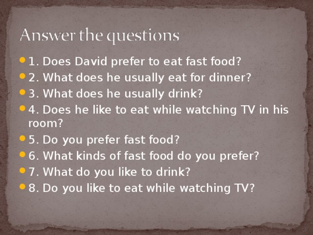 1. Does David prefer to eat fast food? 2. What does he usually eat for dinner? 3. What does he usually drink? 4. Does he like to eat while watching TV in his room? 5. Do you prefer fast food? 6. What kinds of fast food do you prefer? 7. What do you like to drink? 8. Do you like to eat while watching TV?