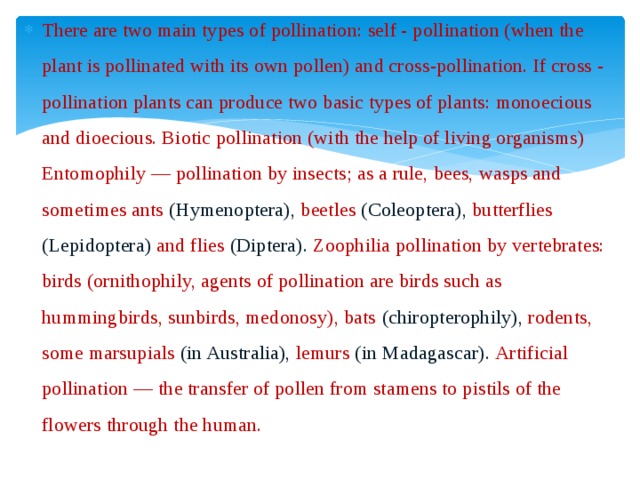 There are two main types of pollination: self - pollination (when the plant is pollinated with its own pollen) and cross-pollination. If cross - pollination plants can produce two basic types of plants: monoecious and dioecious. Biotic pollination (with the help of living organisms) Entomophily — pollination by insects; as a rule, bees, wasps and sometimes ants (Hymenoptera), beetles (Coleoptera), butterflies (Lepidoptera) and flies (Diptera). Zoophilia pollination by vertebrates: birds (ornithophily, agents of pollination are birds such as hummingbirds, sunbirds, medonosy), bats (chiropterophily), rodents, some marsupials (in Australia), lemurs (in Madagascar). Artificial pollination — the transfer of pollen from stamens to pistils of the flowers through the human.