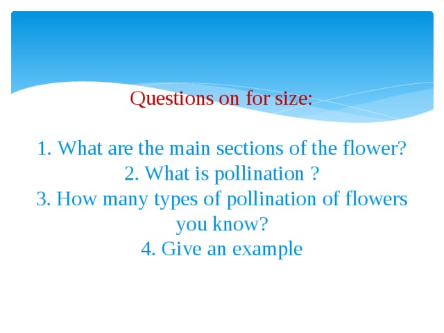 Questions on for size:   1. What are the main sections of the flower?  2. What is pollination ?  3. How many types of pollination of flowers you know?  4. Give an example