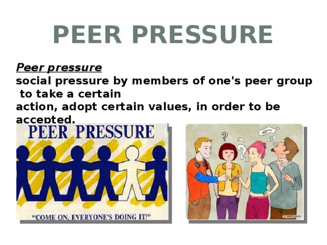 Peer Pressure Peer pressure social pressure by members of one's peer group to take a certain action, adopt certain values, in order to be accepted.