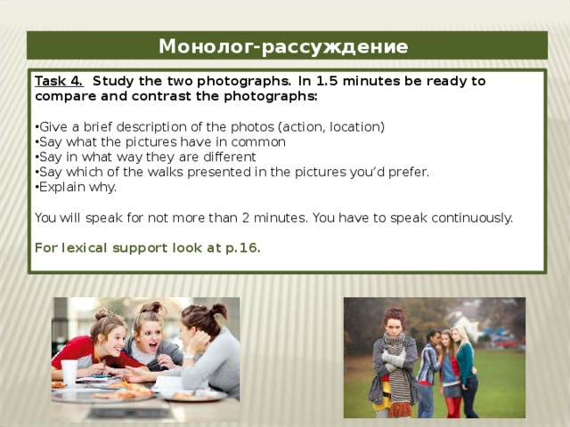 Монолог-рассуждение Task 4. Study the two photographs. In 1.5 minutes be ready to compare and contrast the photographs: Give a brief description of the photos (action, location) Say what the pictures have in common Say in what way they are different Say which of the walks presented in the pictures you’d prefer. Explain why. You will speak for not more than 2 minutes. You have to speak continuously. For lexical support look at p.16.
