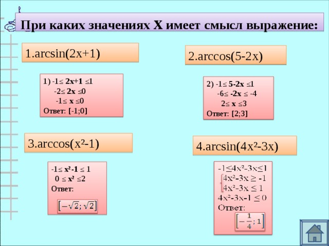 При каких значениях х имеет смысл выражение: 1. arcsin(2x+1) 2.arccos(5-2x) 1) -1≤ 2х+1 ≤1  -2≤ 2х ≤0  -1≤ х ≤0 Ответ: [-1;0] 2) -1≤ 5-2х ≤1  -6≤ -2х ≤ -4  2≤ х ≤3 Ответ: [2;3] 3.arccos(x²-1) 4.arcsin(4x²-3x) -1≤ х²-1 ≤ 1  0 ≤ х² ≤2 Ответ: