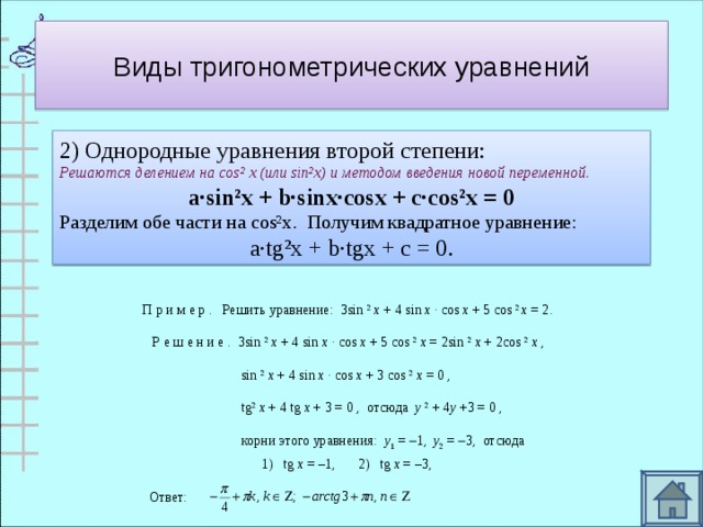 Виды тригонометрических уравнений 2) Однородные уравнения второй степени: Решаются делением на cos² х (или sin²x ) и методом введения новой переменной . a∙sin²x + b∙sinx∙cosx + c∙cos²x = 0 Разделим обе части на cos²x . Получим квадратное уравнение:  a∙tg²x + b∙tgx + c = 0 . П р и м е р .   Решить уравнение:  3sin  2   x  + 4 sin  x  · cos  x  + 5 cos  2  x  = 2.       Р е ш е н и е .  3sin  2   x  + 4 sin  x  · cos  x  + 5 cos  2   x  = 2sin  2   x  + 2cos  2   x  ,                                 sin  2   x  + 4 sin  x  · cos  x  + 3 cos  2   x  = 0 ,                                t g 2   x  + 4 t g   x  + 3 = 0 ,  отсюда   y   2  + 4 y  +3 = 0 ,                                корни этого уравнения:   y 1  =   1,   y 2  =   3,  отсюда                              1)   t g   x  = –1,   2)   t g   x  = –3,  Ответ: