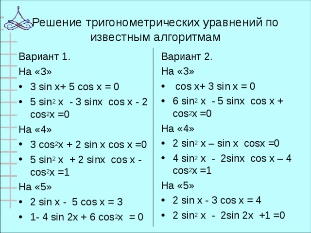 Решение тригонометрических уравнений по известным алгоритмам Вариант 1. На «3» Вариант 2. На «3» 3 sin x+ 5 cos x = 0 5 sin 2 х - 3 sin х cos х - 2 cos 2 х =0  cos x+ 3 sin x = 0 6 sin 2 х - 5 sin х cos х + cos 2 х =0 На «4» На «4» 3 cos 2 х + 2 sin х cos х =0 5 sin 2 х + 2 sin х cos х - cos 2 х =1 2 sin 2 x – sin x cosx =0 4 sin 2 х - 2 sin х cos х – 4 cos 2 х =1 На «5» На «5»