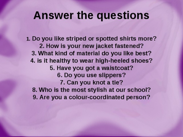 Answer the questions   1. Do you like striped or spotted shirts more?  2. How is your new jacket fastened?  3. What kind of material do you like best?  4. is it healthy to wear high-heeled shoes?  5. Have you got a waistcoat?  6. Do you use slippers?  7. Can you knot a tie?  8. Who is the most stylish at our school?  9. Are you a colour-coordinated person?