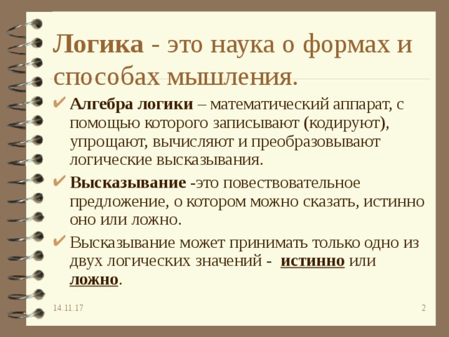 Логика - это наука о формах и способах мышления. Алгебра логики – математический аппарат, с помощью которого записывают (кодируют), упрощают, вычисляют и преобразовывают логические высказывания. Высказывание -это повествовательное предложение, о котором можно сказать, истинно оно или ложно. Высказывание может принимать только одно из двух логических значений - истинно  или ложно . 14.11.17