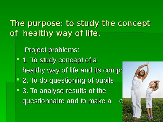 The purpose: to study the concept of healthy way of life.  Project problems: 1. To study concept of a  healthy way of life and its components 2. To do questioning of pupils 3. To analyse results of the  questionnaire and to make a conclusion.