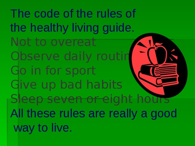 The code of the rules of  the healthy living guide.  Not to overeat  Observe daily routine   Go in for sport  Give up ba d habits  Sleep seven or eight hours  All these rules are really a good  way to live.