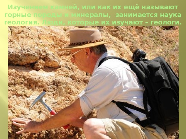 Изучением камней, или как их ещё называют горные породы и минералы, занимается наука геология. Люди, которые их изучают – геологи.