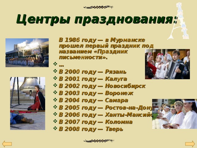 Центры празднования:   В 1986 году — в Мурманске прошел первый праздник под названием «Праздник письменности».  В 1986 году — в Мурманске прошел первый праздник под названием «Праздник письменности». … В 2000 году — Рязань В 2001 году — Калуга В 2002 году — Новосибирск В 2003 году — Воронеж В 2004 году — Самара В 2005 году — Ростов-на-Дону В 2006 году — Ханты-Мансийск В 2007 году — Коломна В 2008 году — Тверь … В 2000 году — Рязань В 2001 году — Калуга В 2002 году — Новосибирск В 2003 году — Воронеж В 2004 году — Самара В 2005 году — Ростов-на-Дону В 2006 году — Ханты-Мансийск В 2007 году — Коломна В 2008 году — Тверь