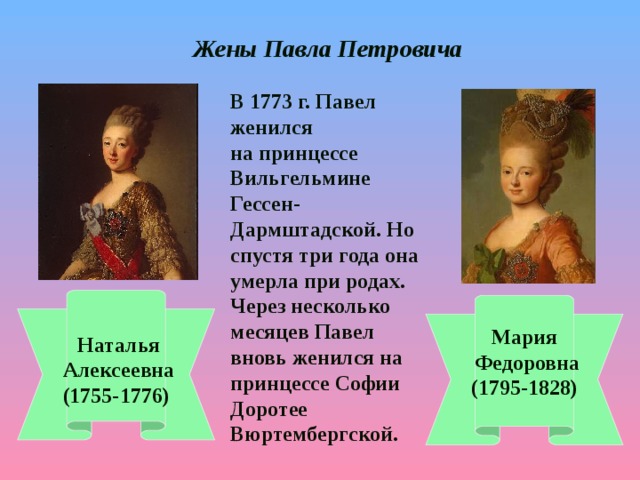 Жены Павла Петровича  В 1773 г. Павел женился на принцессе Вильгельмине Гессен-Дармштадской. Но спустя три года она умерла при родах. Через несколько месяцев Павел вновь женился на принцессе Софии Доротее Вюртембергской.   Наталья  Алексеевна (1755-1776) Мария  Федоровна (1795-1828)