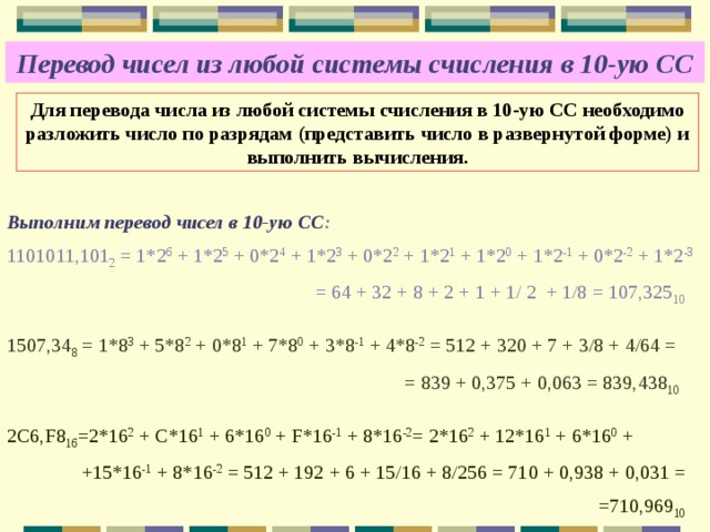 Перевод чисел из любой системы счисления в 10-ую СС Для перевода числа из любой системы счисления в 10-ую СС необходимо разложить число по разрядам (представить число в развернутой форме) и выполнить вычисления. Выполним перевод чисел в 10-ую СС : 1101011,101 2 = 1*2 6 + 1*2 5 + 0*2 4 + 1*2 3 + 0*2 2 + 1*2 1 + 1*2 0 + 1*2 -1 + 0*2 -2 + 1*2 -3   = 64 + 32 + 8 + 2 + 1 + 1/ 2 + 1/8 = 107,325 10 1507,34 8 = 1*8 3 + 5*8 2 + 0*8 1 + 7*8 0 + 3*8 -1 + 4*8 -2 = 512 + 320 + 7 + 3/8 + 4/64 =  = 839 + 0,375 + 0,063 = 839,438 10 2С6,F8 16 =2*16 2 + C*16 1 + 6*16 0 + F*16 -1 + 8*16 -2 = 2*16 2 + 12*16 1 + 6*16 0 +  +15*16 -1 + 8*16 -2 = 512 + 192 + 6 + 15/16 + 8/256 = 710 + 0,938 + 0,031 =  =710,969 10