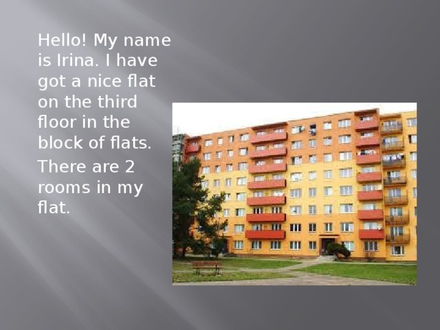 Hello! My name is Irina. I have got a nice flat on the third floor in the block of flats. There are 2 rooms in my flat.