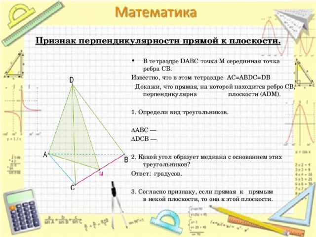 Признак перпендикулярности прямой к плоскости. В тетраэдре DABC точка M серединная точка ребра CB. Известно, что в этом тетраэдре AC=ABDC=DB  Докажи, что прямая, на которой находится ребро CB, перпендикулярна плоскости (ADM).   1. Определи вид треугольников.   ΔABC —  ΔDCB —    2. Какой угол образует медиана с основанием этих треугольников? Ответ:  градусов.   3. Согласно признаку, если прямая  к   прямым в некой плоскости, то она к этой плоскости.
