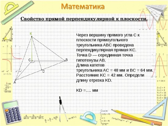 Свойство прямой перпендикулярной к плоскости.   Через вершину прямого угла C к плоскости прямоугольного треугольника ABC проведена перпендикулярная прямая KC. Точка D — серединная точка гипотенузы AB. Длина катетов треугольника AC = 48 мм и BC = 64 мм. Расстояние KC = 42 мм. Определи длину отрезка KD.   KD =…. мм