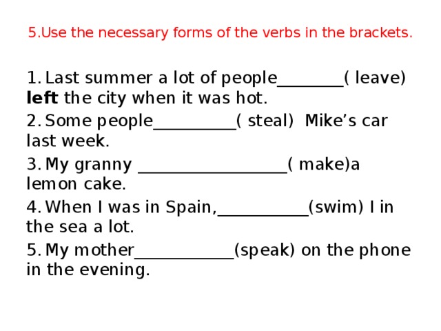 5.Use the necessary forms of the verbs in the brackets. 1.  Last summer a lot of people________( leave) left the city when it was hot. 2.  Some people__________( steal) Mike’s car last week. 3.  My granny __________________( make)a lemon cake. 4.  When I was in Spain,___________(swim) I in the sea a lot. 5.  My mother____________(speak) on the phone in the evening.
