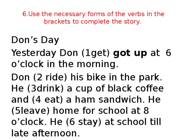 6.Use the necessary forms of the verbs in the brackets to complete the story. Don’s Day Yesterday Don (1get) got up at 6 o’clock in the morning. Don (2 ride) his bike in the park. He (3drink) a cup of black coffee and (4 eat) a ham sandwich. He (5leave) home for school at 8 o’clock. He (6 stay) at school till late afternoon.